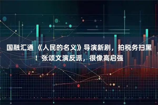 国融汇通 《人民的名义》导演新剧，拍税务扫黑！张颂文演反派，很像高启强