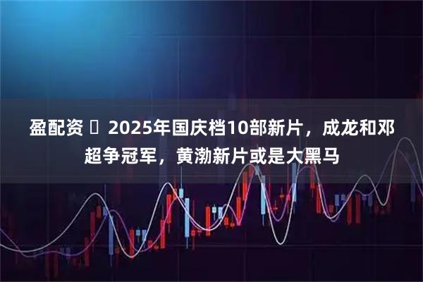 盈配资 ‍2025年国庆档10部新片，成龙和邓超争冠军，黄渤新片或是大黑马
