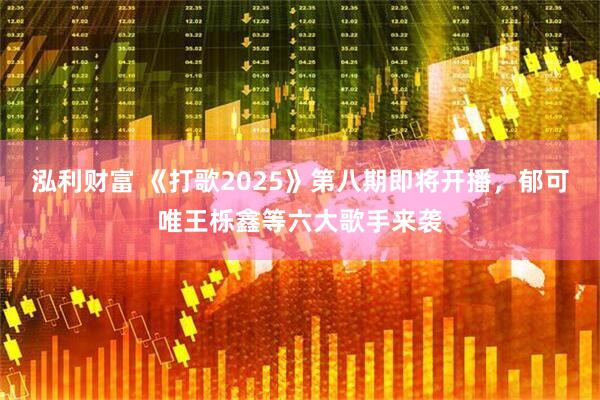 泓利财富 《打歌2025》第八期即将开播，郁可唯王栎鑫等六大歌手来袭