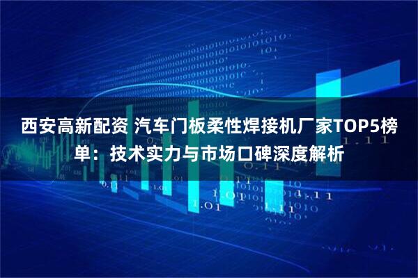 西安高新配资 汽车门板柔性焊接机厂家TOP5榜单：技术实力与市场口碑深度解析