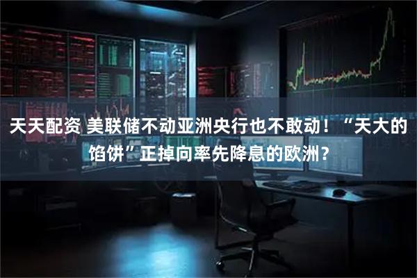 天天配资 美联储不动亚洲央行也不敢动！“天大的馅饼”正掉向率先降息的欧洲？