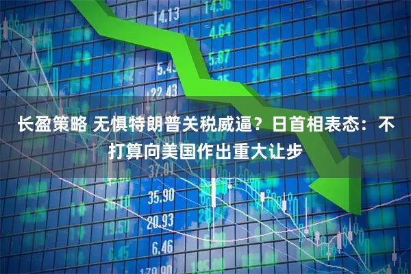 长盈策略 无惧特朗普关税威逼？日首相表态：不打算向美国作出重大让步