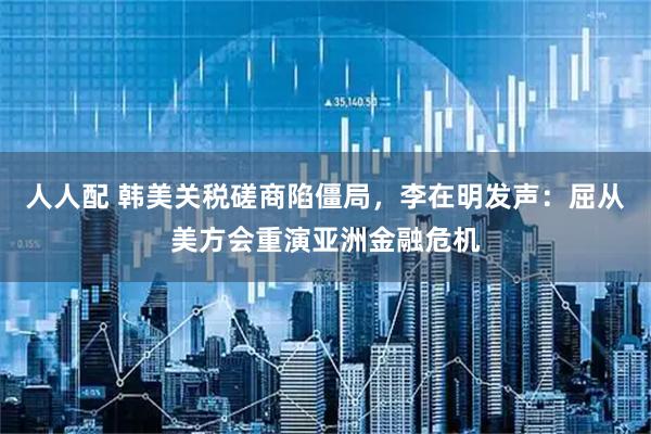 人人配 韩美关税磋商陷僵局，李在明发声：屈从美方会重演亚洲金融危机