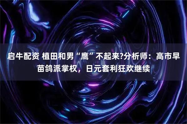 启牛配资 植田和男“鹰”不起来?分析师：高市早苗鸽派掌权，日元套利狂欢继续