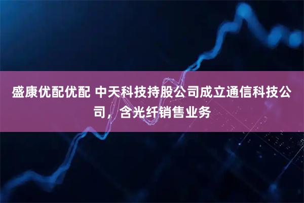 盛康优配优配 中天科技持股公司成立通信科技公司，含光纤销售业务