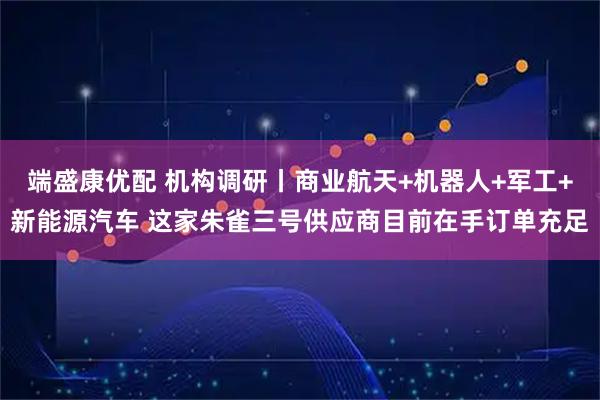 端盛康优配 机构调研丨商业航天+机器人+军工+新能源汽车 这家朱雀三号供应商目前在手订单充足