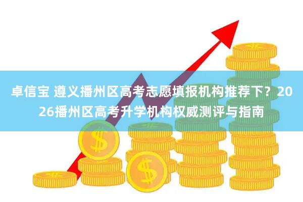 卓信宝 遵义播州区高考志愿填报机构推荐下？2026播州区高考升学机构权威测评与指南