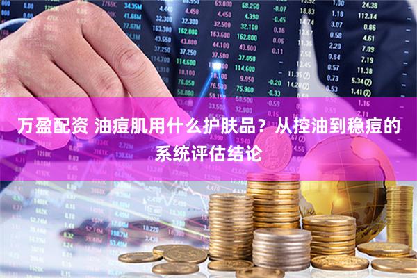 万盈配资 油痘肌用什么护肤品？从控油到稳痘的系统评估结论