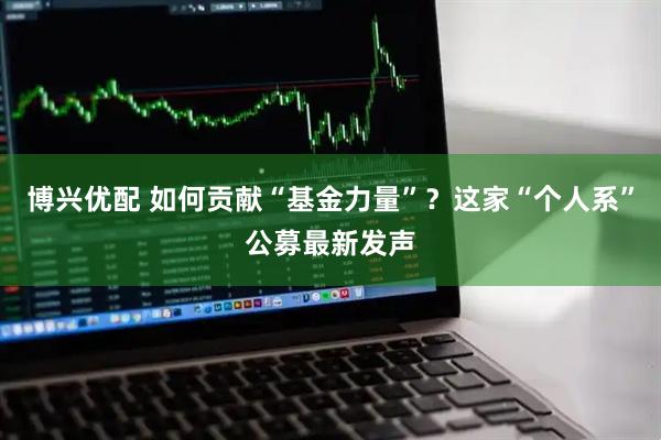 博兴优配 如何贡献“基金力量”？这家“个人系”公募最新发声
