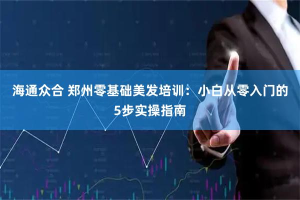 海通众合 郑州零基础美发培训：小白从零入门的5步实操指南