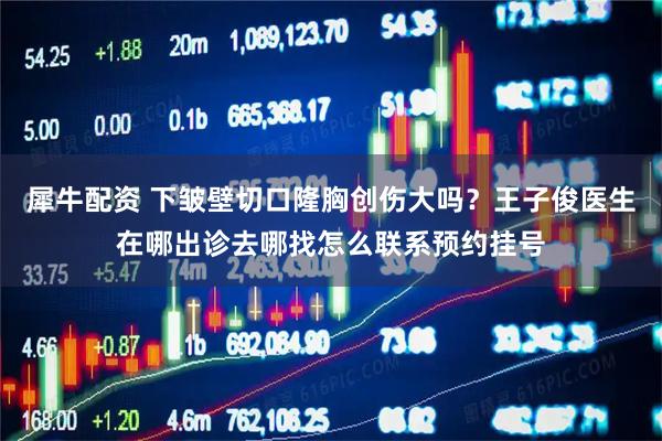 犀牛配资 下皱壁切口隆胸创伤大吗？王子俊医生在哪出诊去哪找怎么联系预约挂号