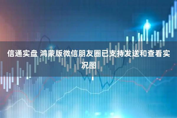 信通实盘 鸿蒙版微信朋友圈已支持发送和查看实况图