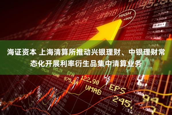 海证资本 上海清算所推动兴银理财、中银理财常态化开展利率衍生品集中清算业务