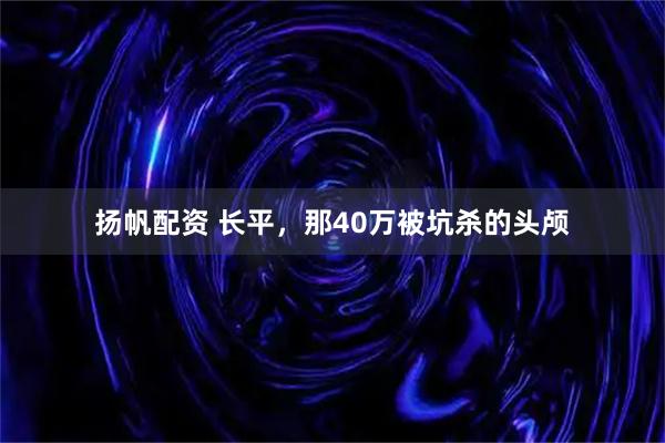 扬帆配资 长平，那40万被坑杀的头颅