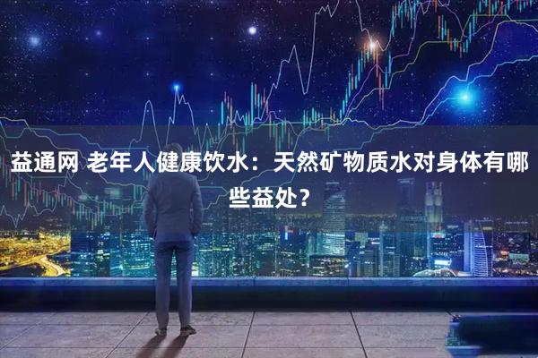 益通网 老年人健康饮水：天然矿物质水对身体有哪些益处？