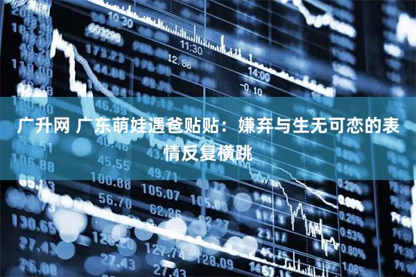 广升网 广东萌娃遇爸贴贴：嫌弃与生无可恋的表情反复横跳