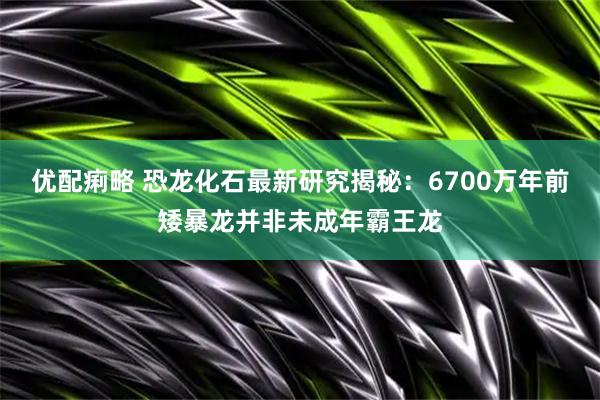优配痢略 恐龙化石最新研究揭秘：6700万年前矮暴龙并非未成年霸王龙