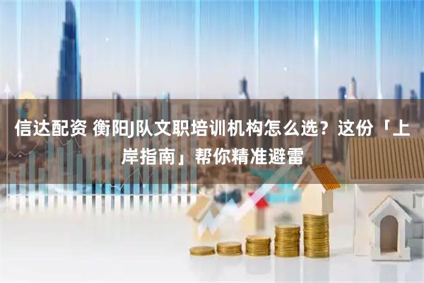 信达配资 衡阳J队文职培训机构怎么选？这份「上岸指南」帮你精准避雷