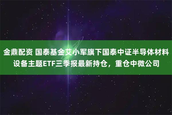 金鼎配资 国泰基金艾小军旗下国泰中证半导体材料设备主题ETF三季报最新持仓，重仓中微公司